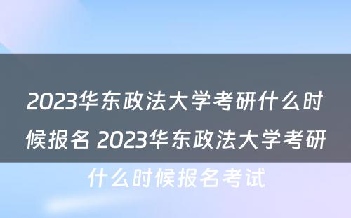 2023华东政法大学考研什么时候报名 2023华东政法大学考研什么时候报名考试