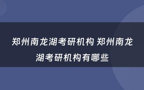 郑州南龙湖考研机构 郑州南龙湖考研机构有哪些