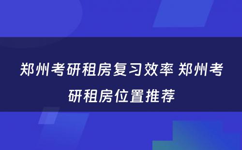 郑州考研租房复习效率 郑州考研租房位置推荐