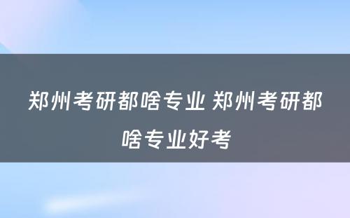 郑州考研都啥专业 郑州考研都啥专业好考