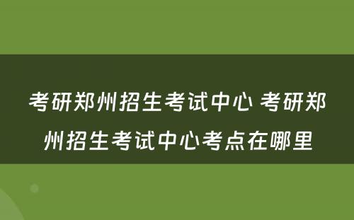 考研郑州招生考试中心 考研郑州招生考试中心考点在哪里