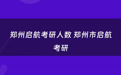 郑州启航考研人数 郑州市启航考研