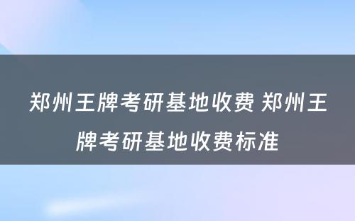 郑州王牌考研基地收费 郑州王牌考研基地收费标准