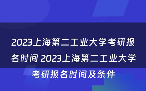 2023上海第二工业大学考研报名时间 2023上海第二工业大学考研报名时间及条件