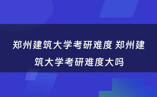 郑州建筑大学考研难度 郑州建筑大学考研难度大吗