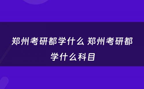 郑州考研都学什么 郑州考研都学什么科目