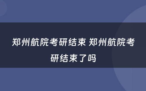 郑州航院考研结束 郑州航院考研结束了吗