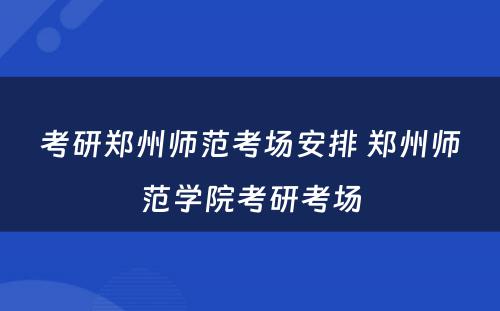 考研郑州师范考场安排 郑州师范学院考研考场