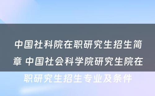 中国社科院在职研究生招生简章 中国社会科学院研究生院在职研究生招生专业及条件