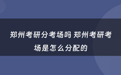 郑州考研分考场吗 郑州考研考场是怎么分配的