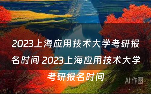 2023上海应用技术大学考研报名时间 2023上海应用技术大学考研报名时间
