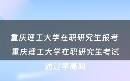 重庆理工大学在职研究生报考 重庆理工大学在职研究生考试通过率高吗