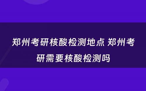 郑州考研核酸检测地点 郑州考研需要核酸检测吗