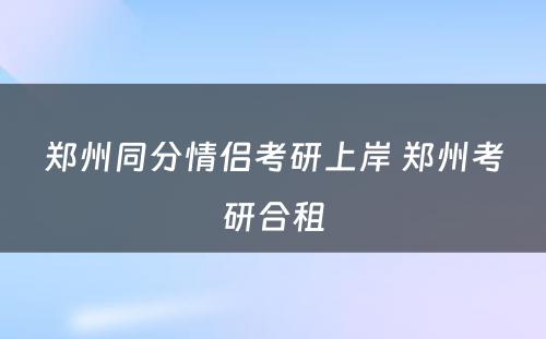 郑州同分情侣考研上岸 郑州考研合租