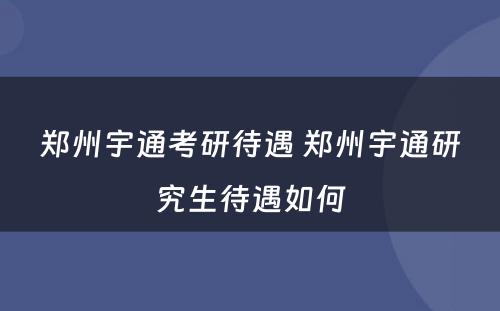 郑州宇通考研待遇 郑州宇通研究生待遇如何