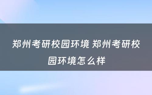 郑州考研校园环境 郑州考研校园环境怎么样