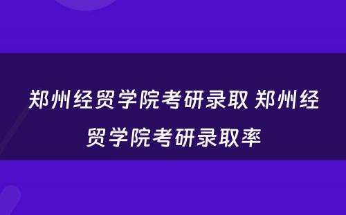 郑州经贸学院考研录取 郑州经贸学院考研录取率