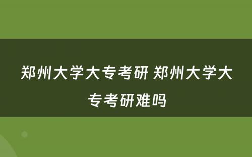 郑州大学大专考研 郑州大学大专考研难吗