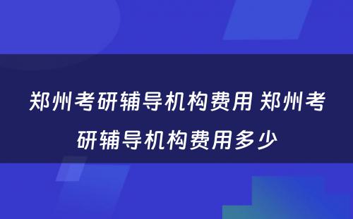 郑州考研辅导机构费用 郑州考研辅导机构费用多少