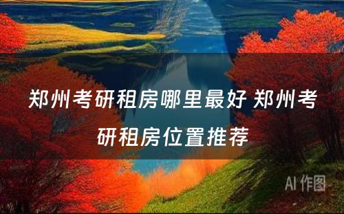 郑州考研租房哪里最好 郑州考研租房位置推荐