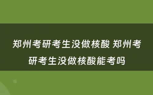 郑州考研考生没做核酸 郑州考研考生没做核酸能考吗