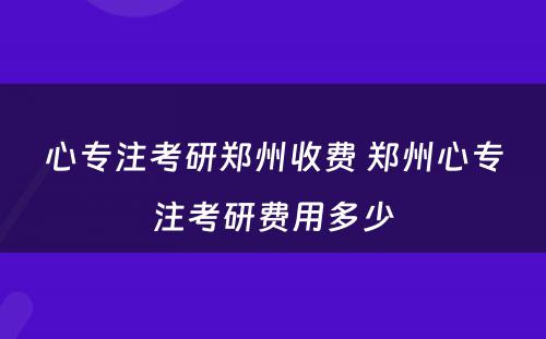 心专注考研郑州收费 郑州心专注考研费用多少