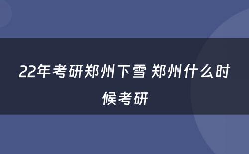 22年考研郑州下雪 郑州什么时候考研