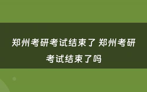 郑州考研考试结束了 郑州考研考试结束了吗