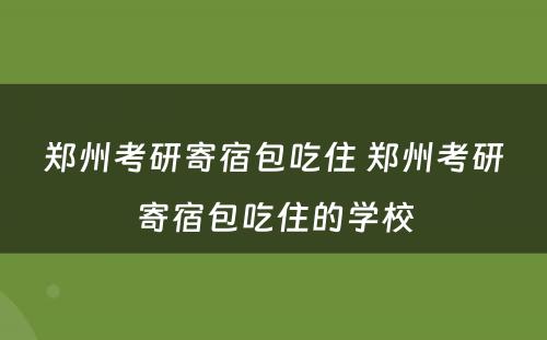 郑州考研寄宿包吃住 郑州考研寄宿包吃住的学校