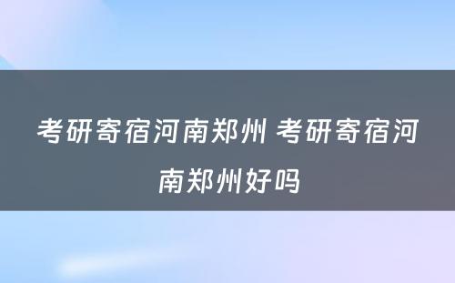 考研寄宿河南郑州 考研寄宿河南郑州好吗