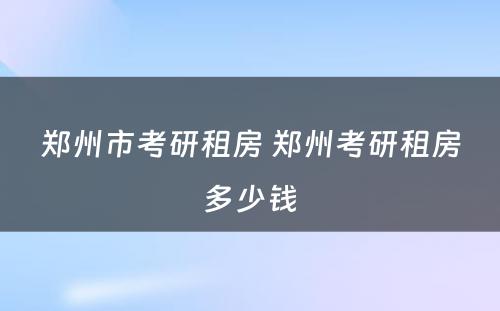 郑州市考研租房 郑州考研租房多少钱