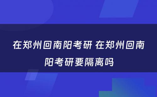 在郑州回南阳考研 在郑州回南阳考研要隔离吗