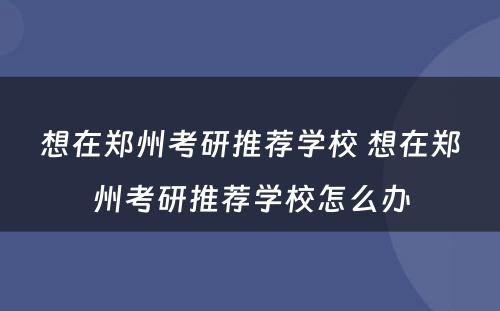 想在郑州考研推荐学校 想在郑州考研推荐学校怎么办