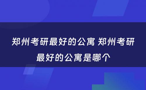 郑州考研最好的公寓 郑州考研最好的公寓是哪个