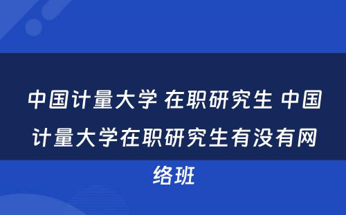 中国计量大学 在职研究生 中国计量大学在职研究生有没有网络班