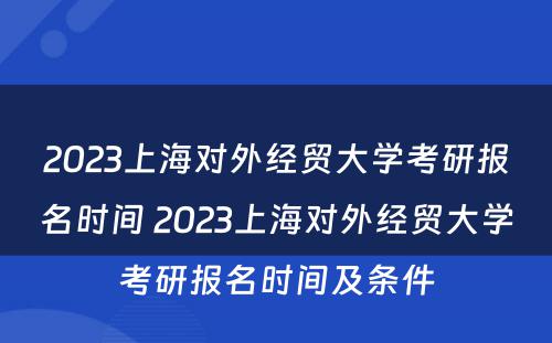 2023上海对外经贸大学考研报名时间 2023上海对外经贸大学考研报名时间及条件