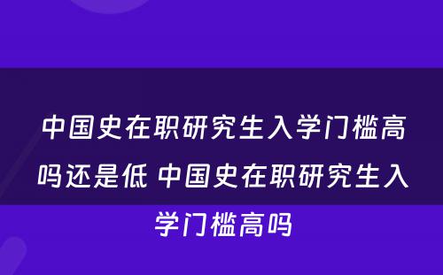 中国史在职研究生入学门槛高吗还是低 中国史在职研究生入学门槛高吗