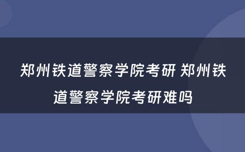 郑州铁道警察学院考研 郑州铁道警察学院考研难吗