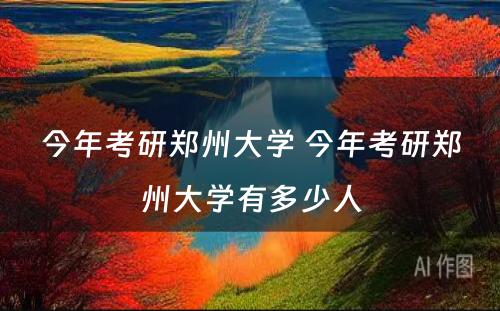 今年考研郑州大学 今年考研郑州大学有多少人