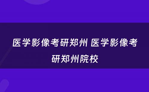 医学影像考研郑州 医学影像考研郑州院校