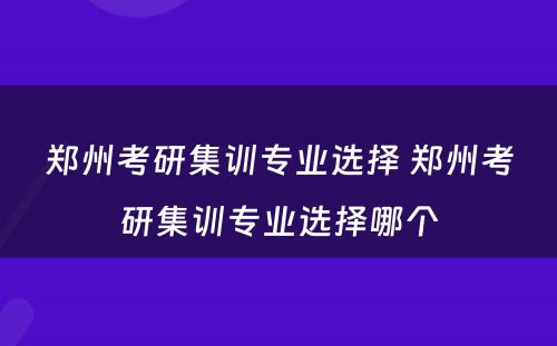 郑州考研集训专业选择 郑州考研集训专业选择哪个