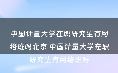 中国计量大学在职研究生有网络班吗北京 中国计量大学在职研究生有网络班吗