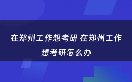 在郑州工作想考研 在郑州工作想考研怎么办