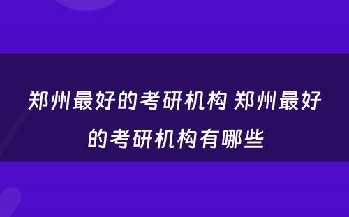 郑州最好的考研机构 郑州最好的考研机构有哪些