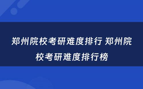 郑州院校考研难度排行 郑州院校考研难度排行榜