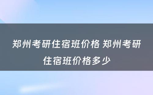 郑州考研住宿班价格 郑州考研住宿班价格多少