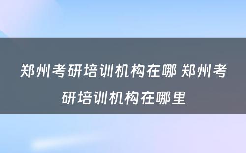 郑州考研培训机构在哪 郑州考研培训机构在哪里