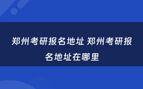 郑州考研报名地址 郑州考研报名地址在哪里