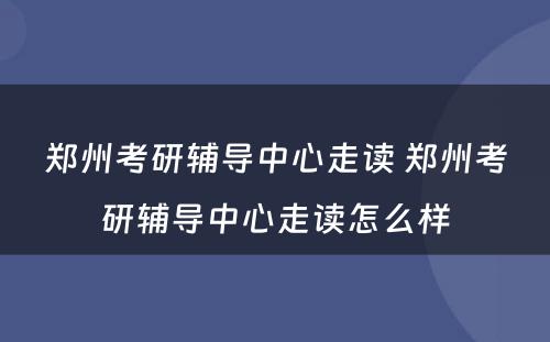 郑州考研辅导中心走读 郑州考研辅导中心走读怎么样