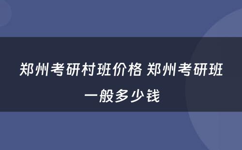 郑州考研村班价格 郑州考研班一般多少钱